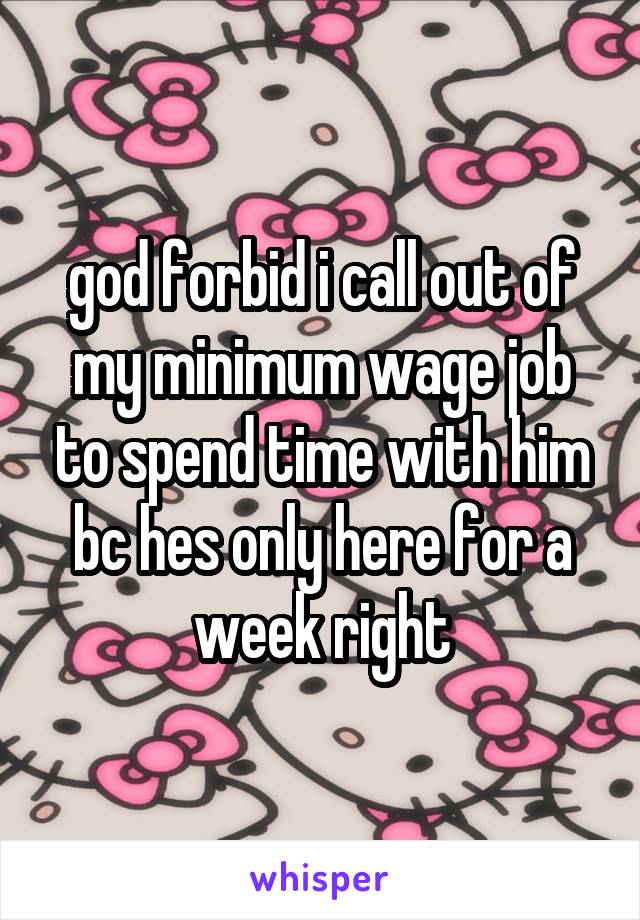 god forbid i call out of my minimum wage job to spend time with him bc hes only here for a week right