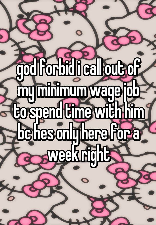 god forbid i call out of my minimum wage job to spend time with him bc hes only here for a week right