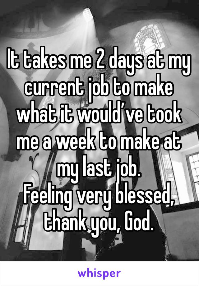 It takes me 2 days at my current job to make what it would’ve took me a week to make at my last job. 
Feeling very blessed, thank you, God.