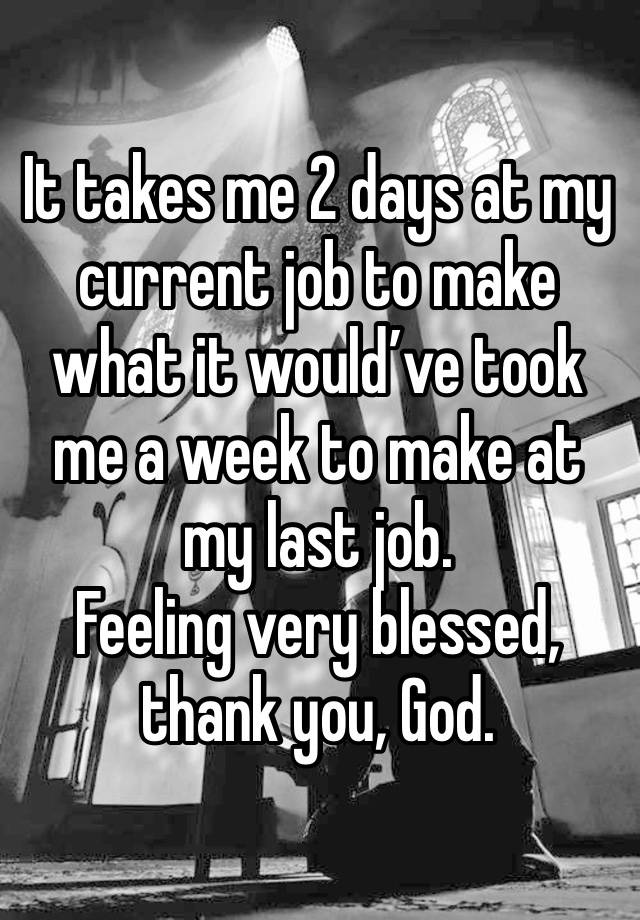 It takes me 2 days at my current job to make what it would’ve took me a week to make at my last job. 
Feeling very blessed, thank you, God.