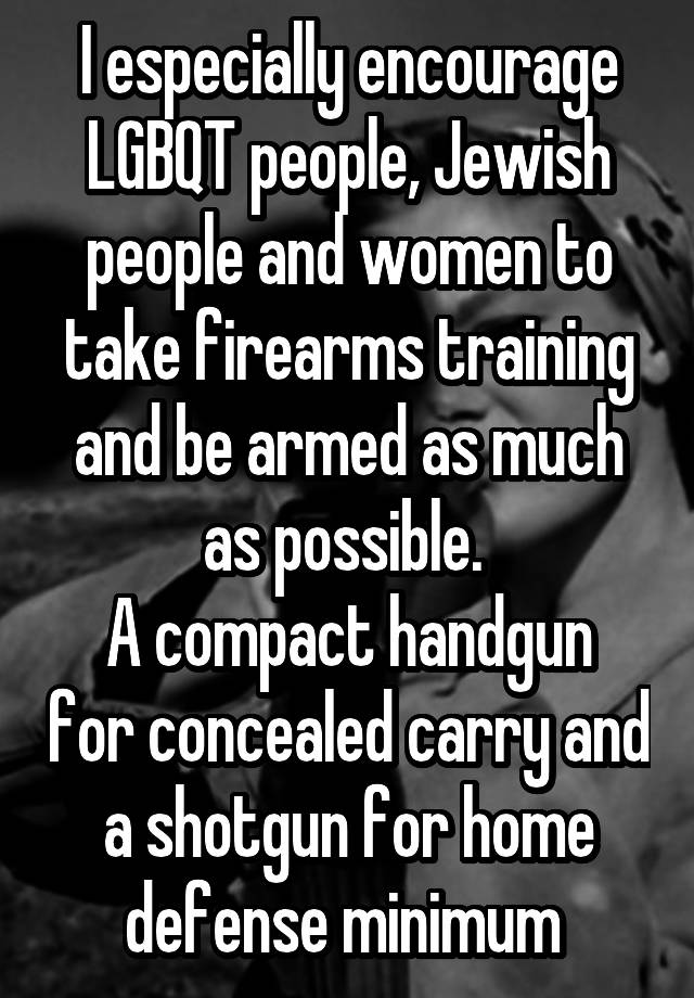 I especially encourage LGBQT people, Jewish people and women to take firearms training and be armed as much as possible. 
A compact handgun for concealed carry and a shotgun for home defense minimum 