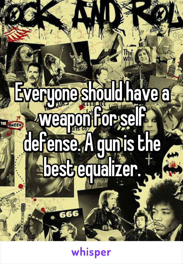 Everyone should have a weapon for self defense. A gun is the best equalizer.