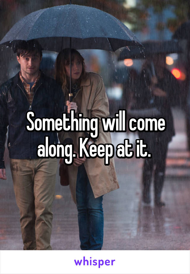 Something will come along. Keep at it. 