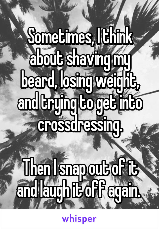 Sometimes, I think about shaving my beard, losing weight, and trying to get into crossdressing.

Then I snap out of it and laugh it off again. 