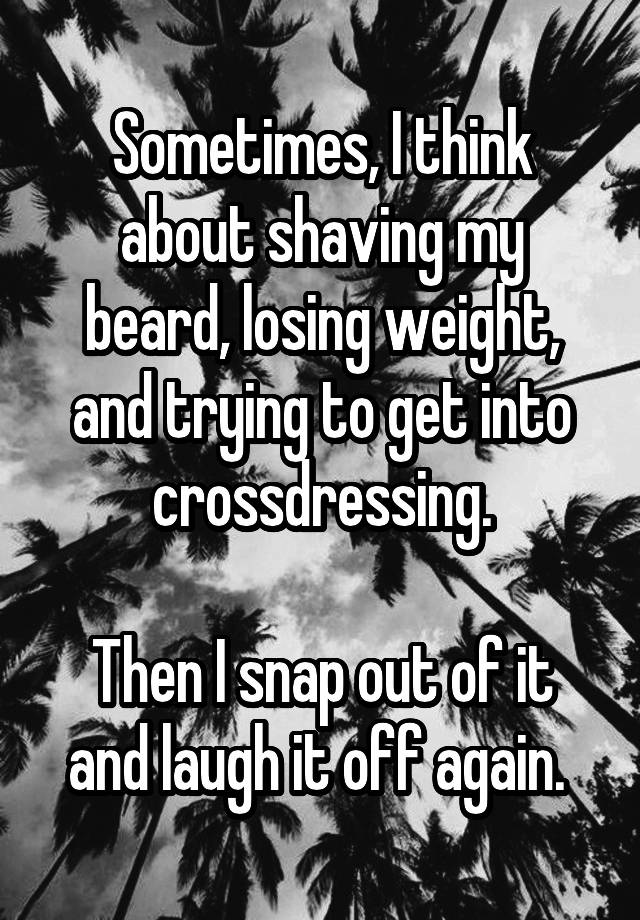 Sometimes, I think about shaving my beard, losing weight, and trying to get into crossdressing.

Then I snap out of it and laugh it off again. 