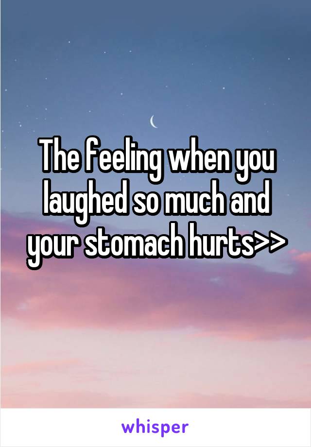 The feeling when you laughed so much and your stomach hurts>>
