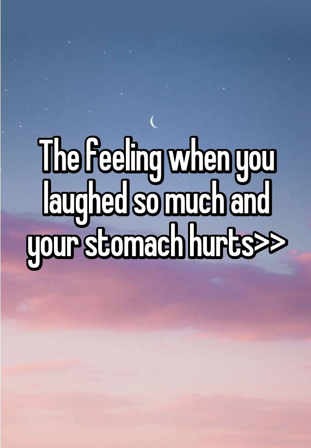 The feeling when you laughed so much and your stomach hurts>>
