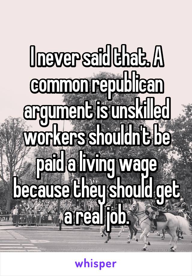 I never said that. A common republican argument is unskilled workers shouldn't be paid a living wage because they should get a real job.