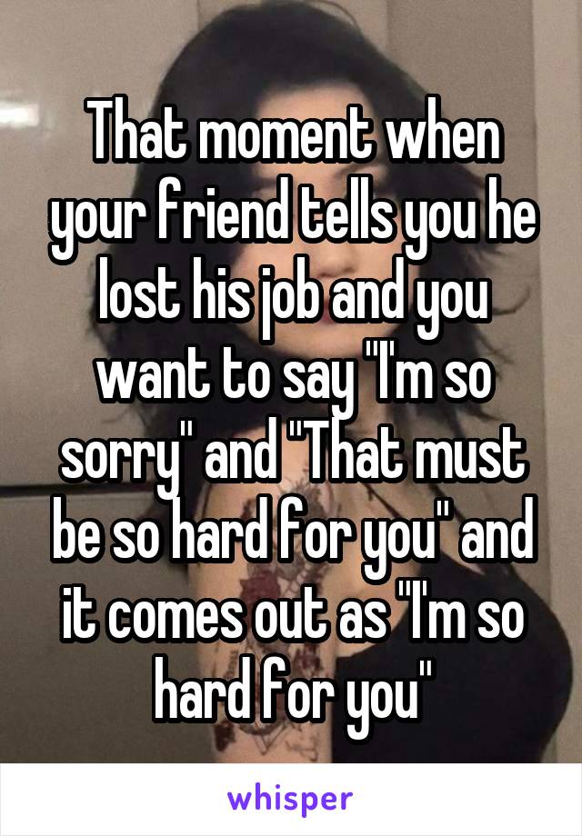 That moment when your friend tells you he lost his job and you want to say "I'm so sorry" and "That must be so hard for you" and it comes out as "I'm so hard for you"