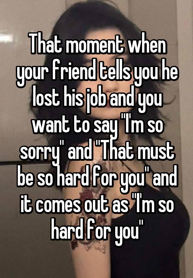 That moment when your friend tells you he lost his job and you want to say "I'm so sorry" and "That must be so hard for you" and it comes out as "I'm so hard for you"