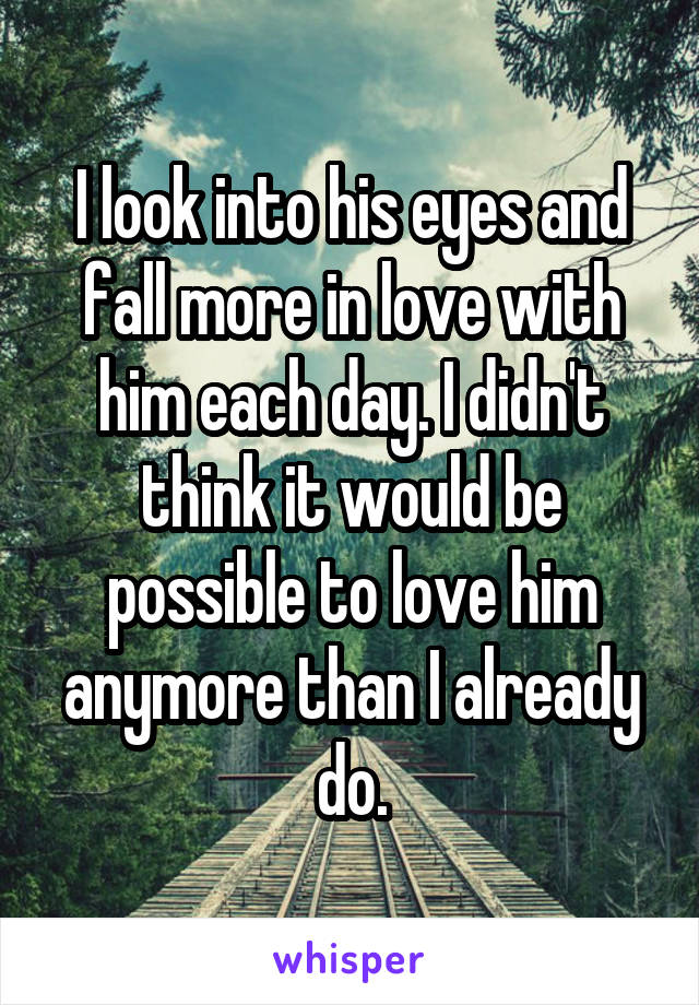 I look into his eyes and fall more in love with him each day. I didn't think it would be possible to love him anymore than I already do.