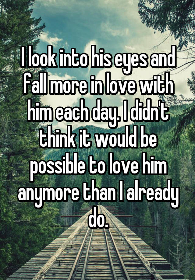 I look into his eyes and fall more in love with him each day. I didn't think it would be possible to love him anymore than I already do.