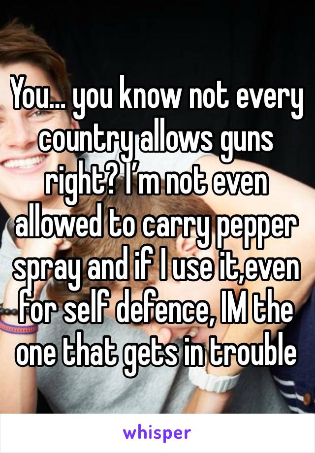 You… you know not every country allows guns right? I’m not even allowed to carry pepper spray and if I use it,even for self defence, IM the one that gets in trouble 