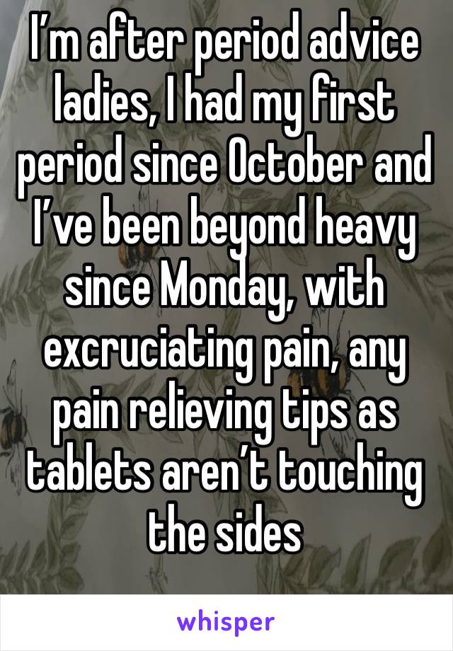 I’m after period advice ladies, I had my first period since October and I’ve been beyond heavy since Monday, with excruciating pain, any pain relieving tips as tablets aren’t touching the sides