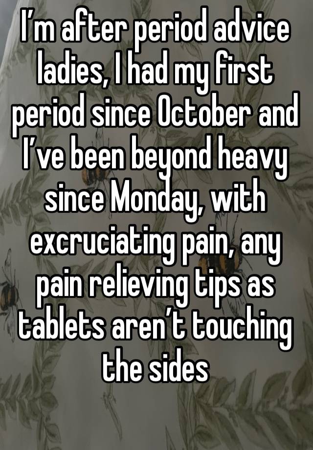 I’m after period advice ladies, I had my first period since October and I’ve been beyond heavy since Monday, with excruciating pain, any pain relieving tips as tablets aren’t touching the sides