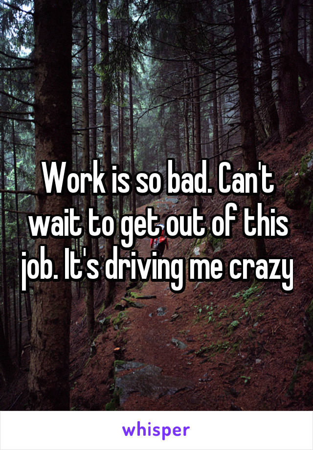 Work is so bad. Can't wait to get out of this job. It's driving me crazy