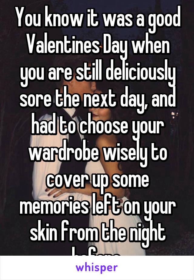 You know it was a good Valentines Day when you are still deliciously sore the next day, and had to choose your wardrobe wisely to cover up some memories left on your skin from the night before.