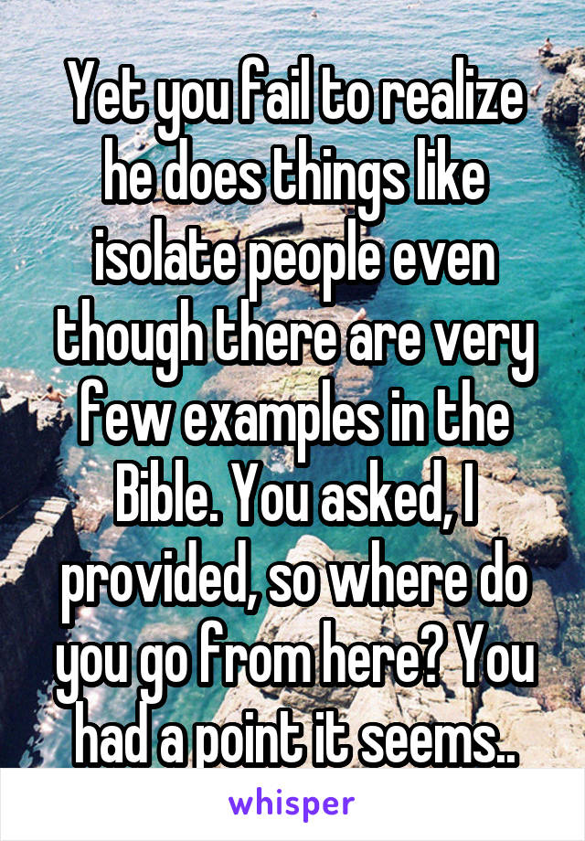 Yet you fail to realize he does things like isolate people even though there are very few examples in the Bible. You asked, I provided, so where do you go from here? You had a point it seems..