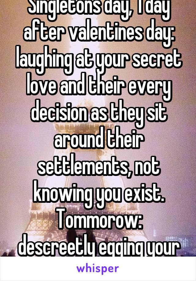 Singletons day, 1 day after valentines day: laughing at your secret love and their every decision as they sit around their settlements, not knowing you exist.
Tommorow: descreetly egging your love day