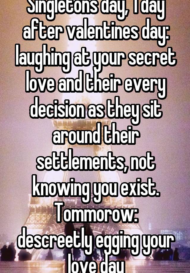 Singletons day, 1 day after valentines day: laughing at your secret love and their every decision as they sit around their settlements, not knowing you exist.
Tommorow: descreetly egging your love day