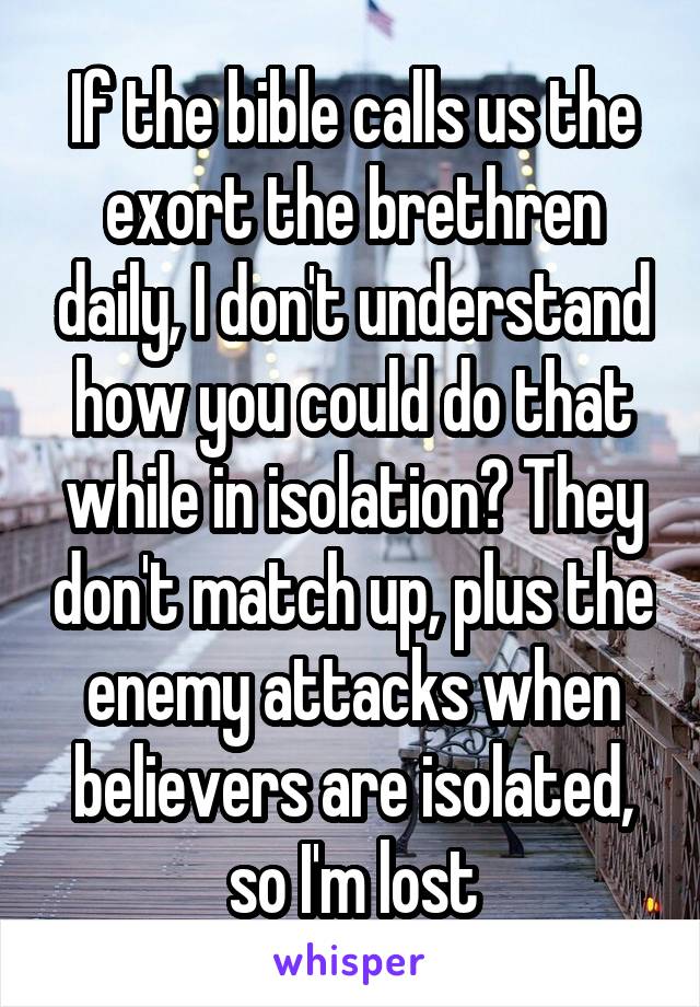 If the bible calls us the exort the brethren daily, I don't understand how you could do that while in isolation? They don't match up, plus the enemy attacks when believers are isolated, so I'm lost