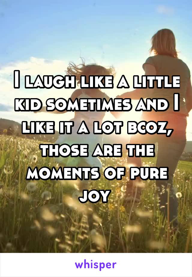 I laugh like a little kid sometimes and I like it a lot bcoz, those are the moments of pure joy 