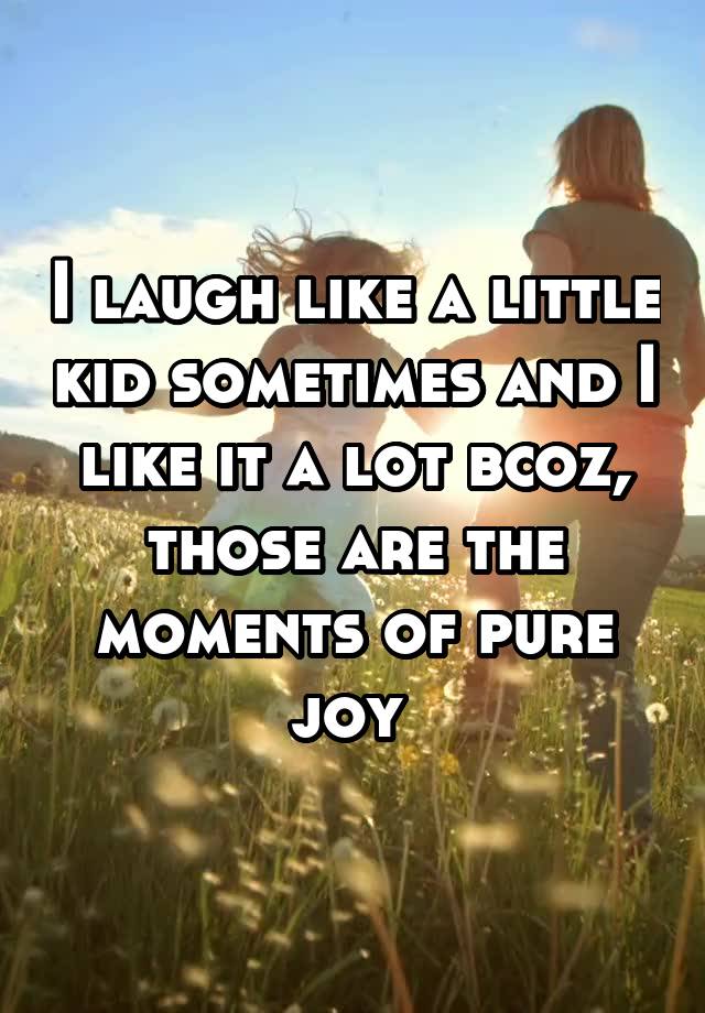 I laugh like a little kid sometimes and I like it a lot bcoz, those are the moments of pure joy 