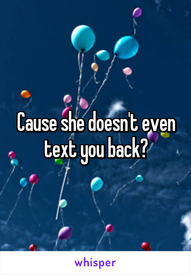 Cause she doesn't even text you back?