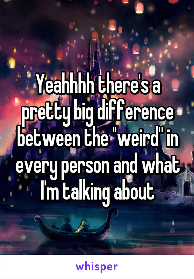 Yeahhhh there's a pretty big difference between the "weird" in every person and what I'm talking about