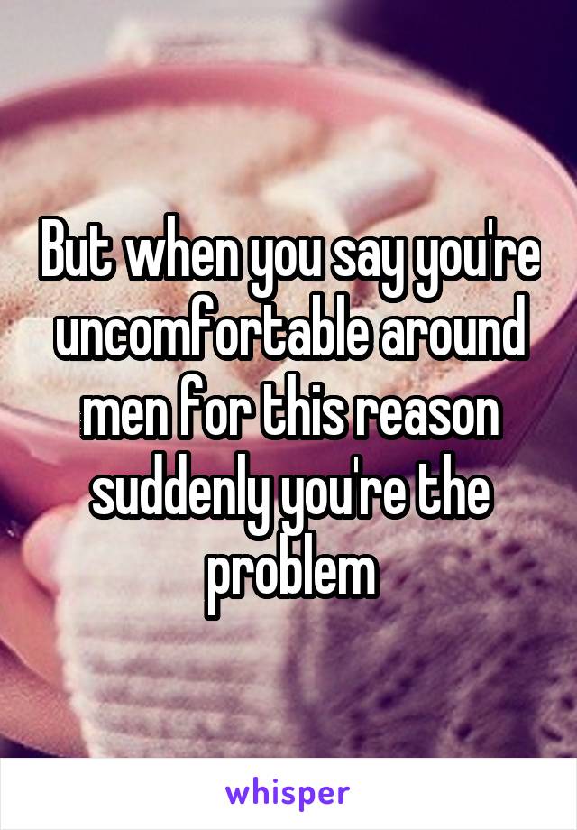 But when you say you're uncomfortable around men for this reason suddenly you're the problem