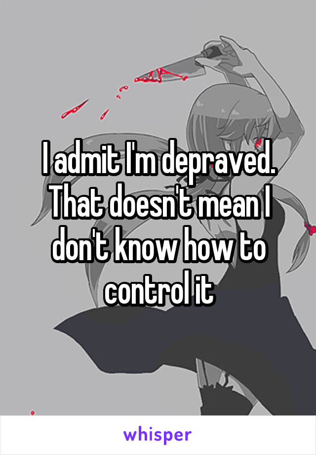 I admit I'm depraved. That doesn't mean I don't know how to control it