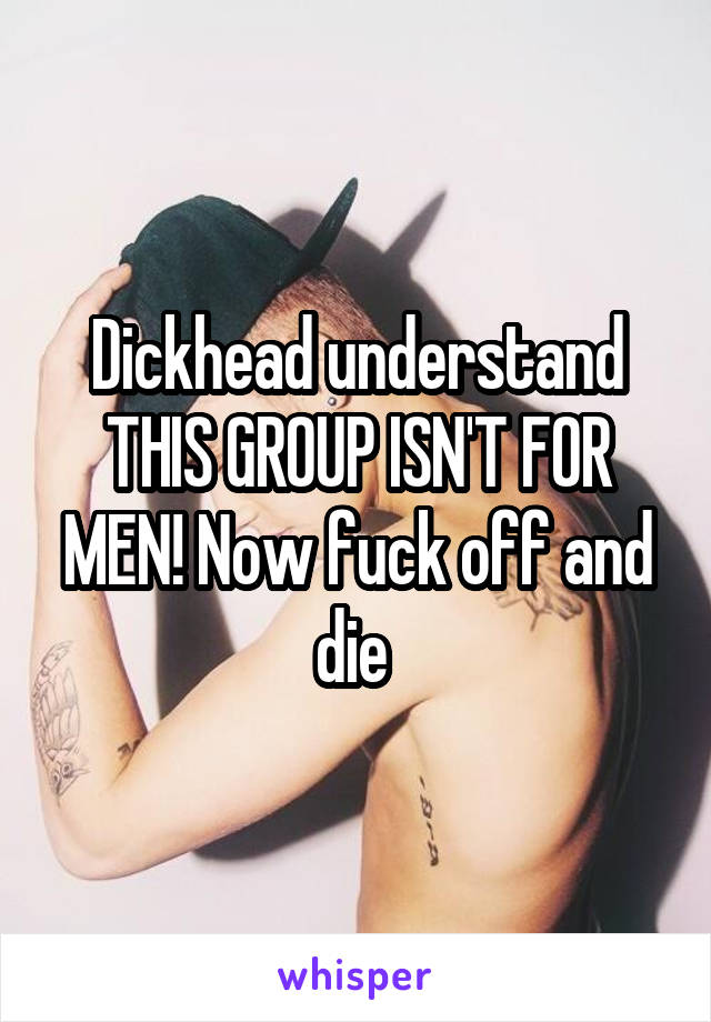 Dickhead understand THIS GROUP ISN'T FOR MEN! Now fuck off and die 