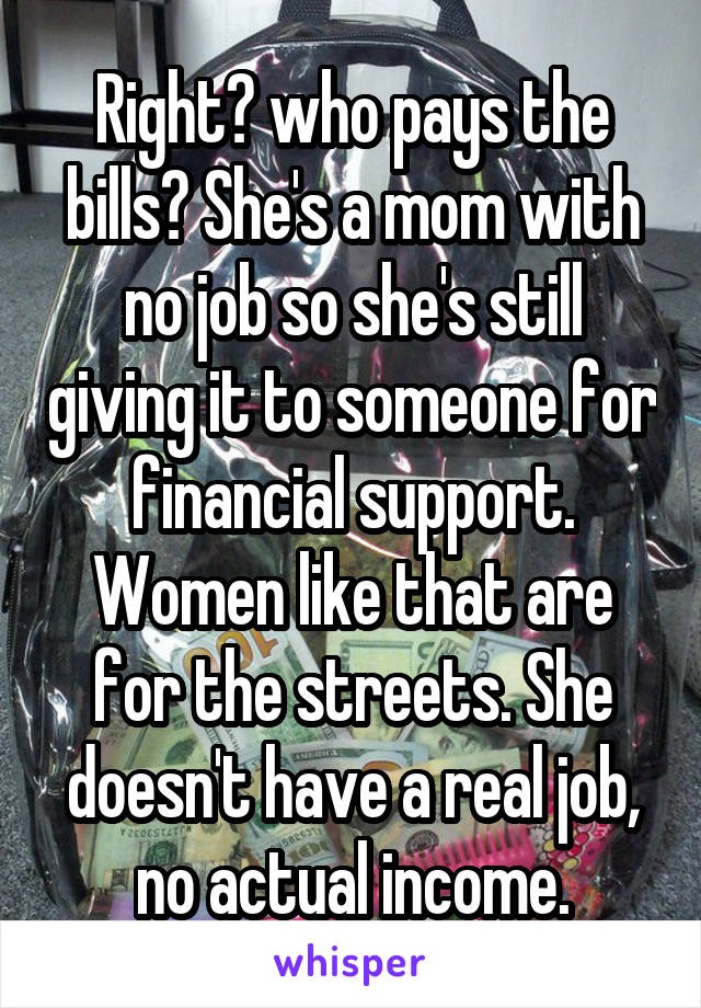 Right? who pays the bills? She's a mom with no job so she's still giving it to someone for financial support. Women like that are for the streets. She doesn't have a real job, no actual income.