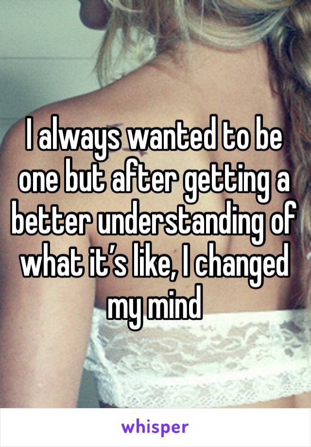 I always wanted to be one but after getting a better understanding of what it’s like, I changed my mind