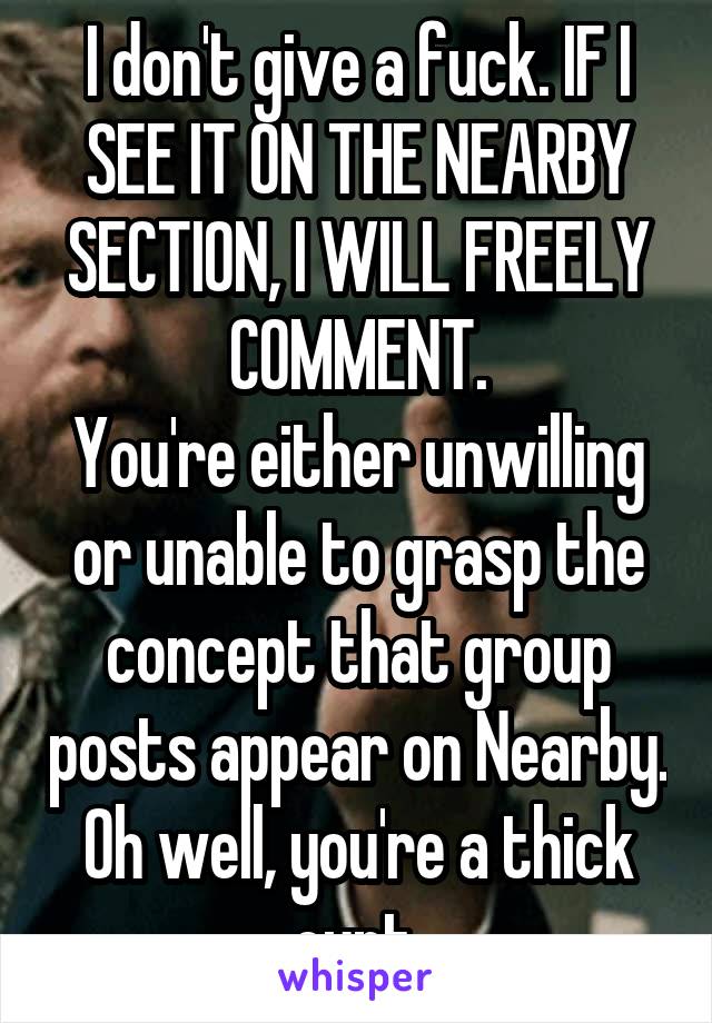 I don't give a fuck. IF I SEE IT ON THE NEARBY SECTION, I WILL FREELY COMMENT.
You're either unwilling or unable to grasp the concept that group posts appear on Nearby. Oh well, you're a thick cunt.