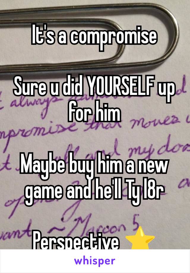 It's a compromise

Sure u did YOURSELF up for him

Maybe buy him a new game and he'll Ty l8r

Perspective ⭐