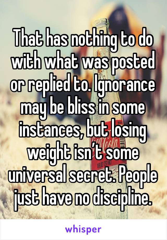 That has nothing to do with what was posted or replied to. Ignorance may be bliss in some instances, but losing weight isn’t some universal secret. People just have no discipline. 