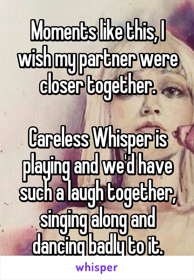 Moments like this, I wish my partner were closer together.

Careless Whisper is playing and we'd have such a laugh together, singing along and dancing badly to it.