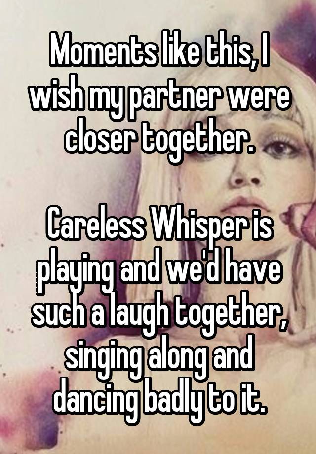 Moments like this, I wish my partner were closer together.

Careless Whisper is playing and we'd have such a laugh together, singing along and dancing badly to it.