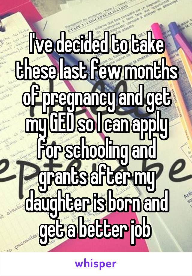 I've decided to take these last few months of pregnancy and get my GED so I can apply for schooling and grants after my daughter is born and get a better job 