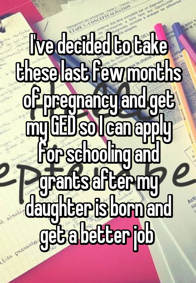 I've decided to take these last few months of pregnancy and get my GED so I can apply for schooling and grants after my daughter is born and get a better job 