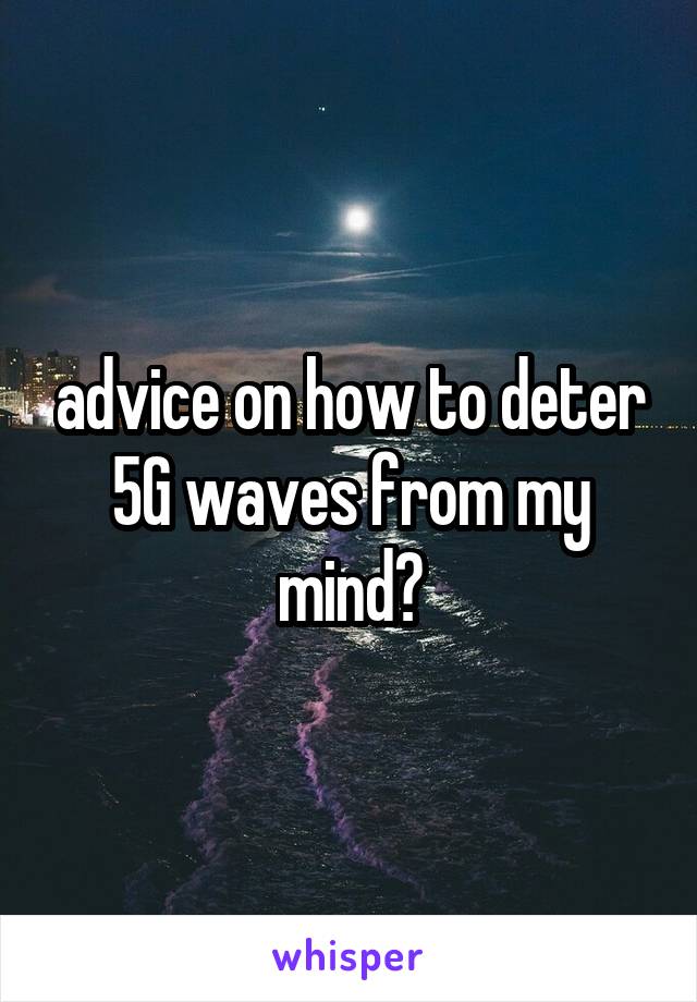 advice on how to deter 5G waves from my mind?