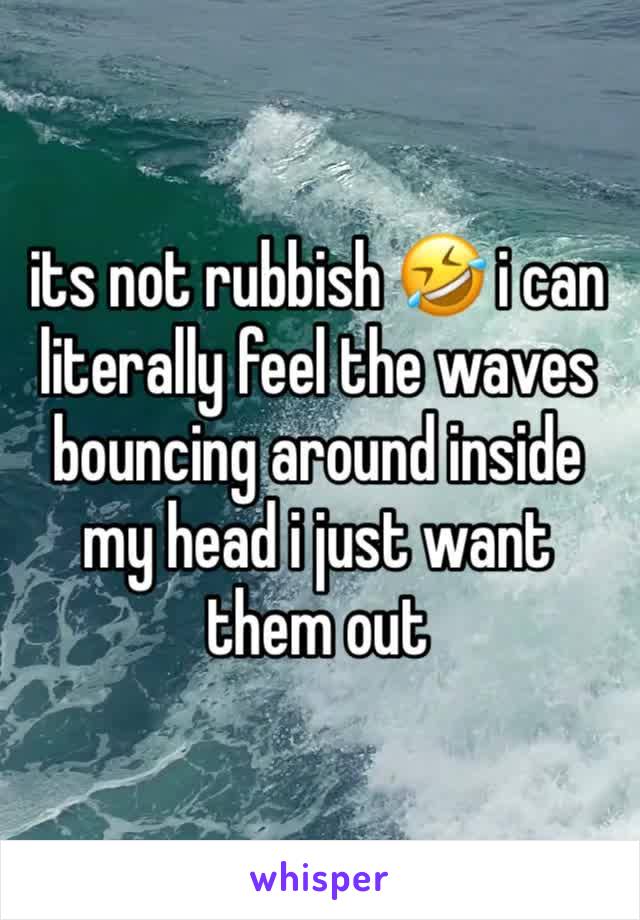 its not rubbish 🤣 i can literally feel the waves bouncing around inside my head i just want them out