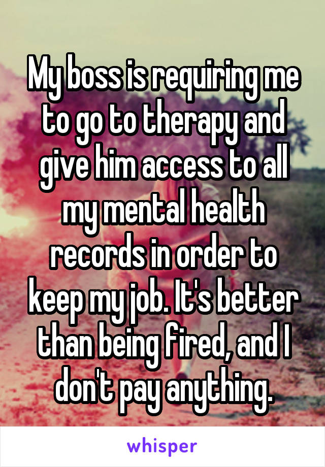 My boss is requiring me to go to therapy and give him access to all my mental health records in order to keep my job. It's better than being fired, and I don't pay anything.