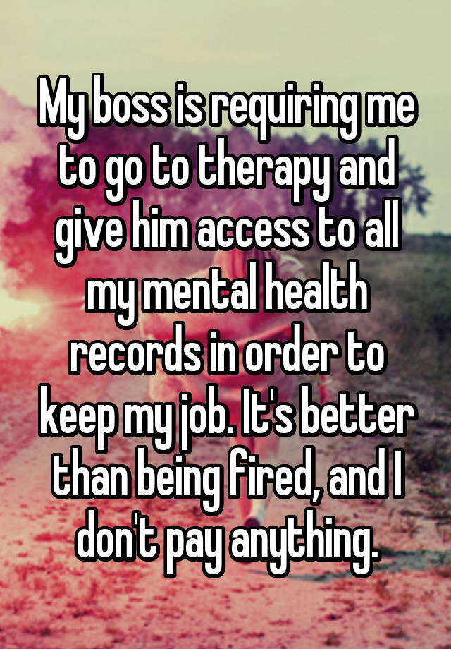 My boss is requiring me to go to therapy and give him access to all my mental health records in order to keep my job. It's better than being fired, and I don't pay anything.