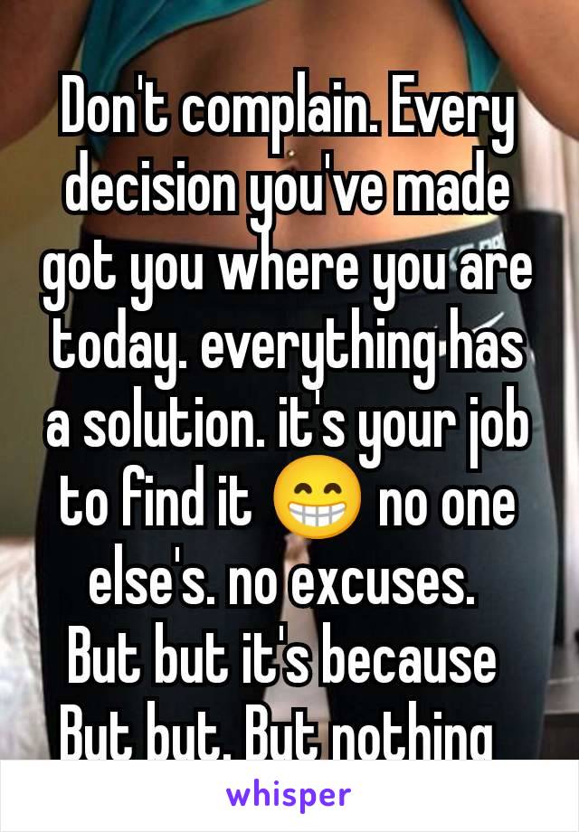 Don't complain. Every decision you've made got you where you are today. everything has a solution. it's your job to find it 😁 no one else's. no excuses. 
But but it's because 
But but. But nothing  