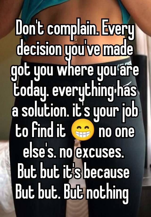 Don't complain. Every decision you've made got you where you are today. everything has a solution. it's your job to find it 😁 no one else's. no excuses. 
But but it's because 
But but. But nothing  