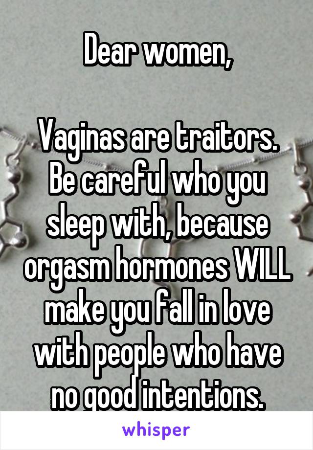 Dear women,

Vaginas are traitors. Be careful who you sleep with, because orgasm hormones WILL make you fall in love with people who have no good intentions.