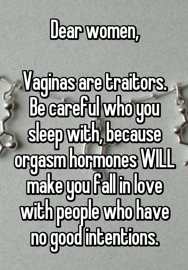 Dear women,

Vaginas are traitors. Be careful who you sleep with, because orgasm hormones WILL make you fall in love with people who have no good intentions.