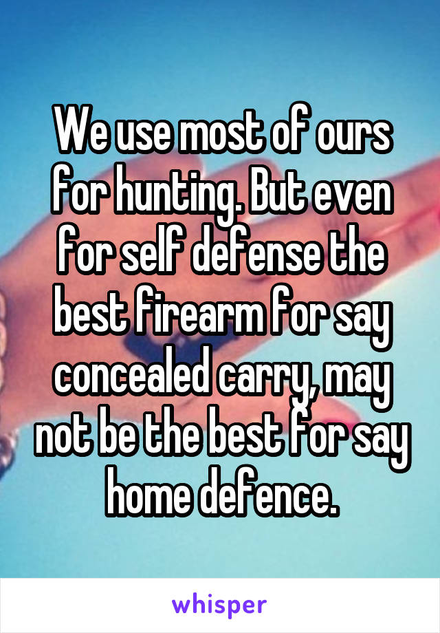 We use most of ours for hunting. But even for self defense the best firearm for say concealed carry, may not be the best for say home defence.